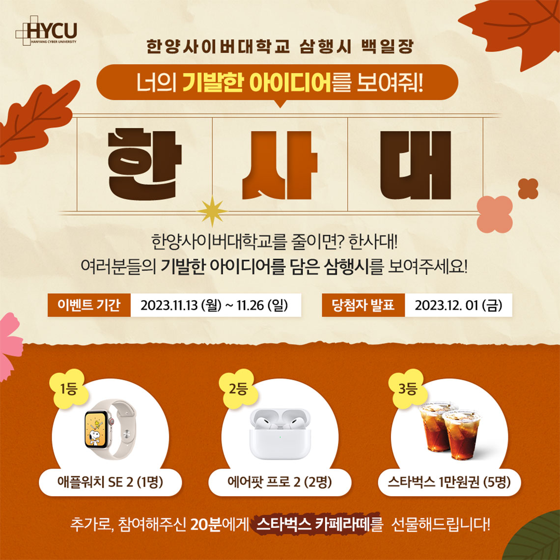 event 한양사이버대학교 삼행시 백일장 너의 기발한 아이디어를 보여줘! 한사대 한양사이버대학교를 줄이면? 한사대 여러분의 기발한 아이디어를 담은 삼행시를 보여주세요! 1등 애플워치 SE2 (1명) 2등 에어팟 프로 2 (2명) 3등 스타벅스 1만원권 (5명) 추가로, 참여해주신 20분에게 스타벅스 카페라떼를 선물해드립니다!