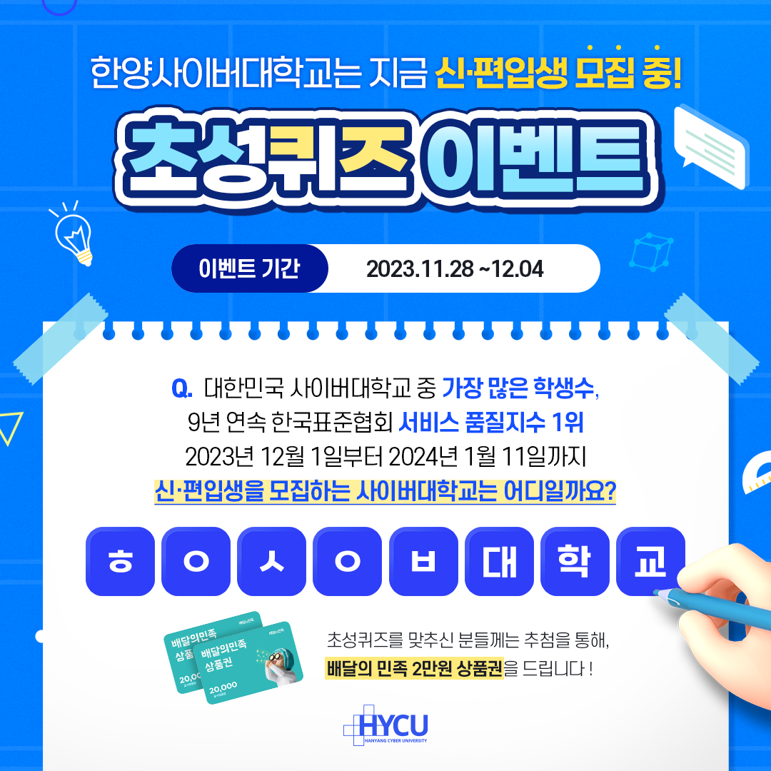 event 한양사이버대학교는 지금 신·편입생 모집 중! 초성퀴즈 이벤트 대한민국 사이버대학교 중 가장 많은 학생 수, 9년 연속 한국표준협회 서비스 품질지수 1위 2023년 12월 1일부터 2024년 1월 11일까지 신·편입생을 모집하는 사이버대학교는 어디일까요?